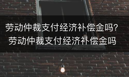 劳动仲裁支付经济补偿金吗？ 劳动仲裁支付经济补偿金吗