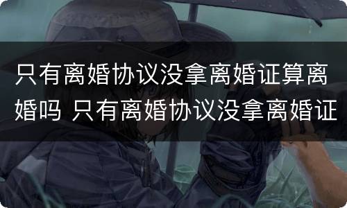 只有离婚协议没拿离婚证算离婚吗 只有离婚协议没拿离婚证算离婚吗