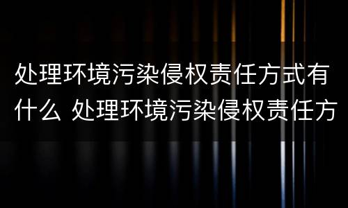 处理环境污染侵权责任方式有什么 处理环境污染侵权责任方式有什么意义