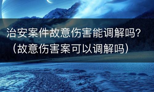 治安案件故意伤害能调解吗？（故意伤害案可以调解吗）