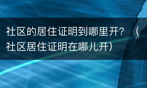 社区的居住证明到哪里开？（社区居住证明在哪儿开）