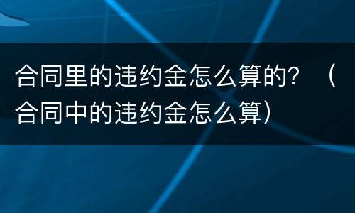 合同里的违约金怎么算的？（合同中的违约金怎么算）