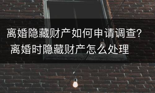 离婚隐藏财产如何申请调查？ 离婚时隐藏财产怎么处理