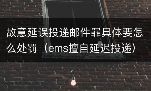 故意延误投递邮件罪具体要怎么处罚（ems擅自延迟投递）