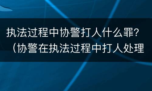 执法过程中协警打人什么罪？（协警在执法过程中打人处理）