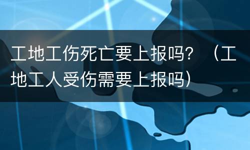 工地工伤死亡要上报吗？（工地工人受伤需要上报吗）