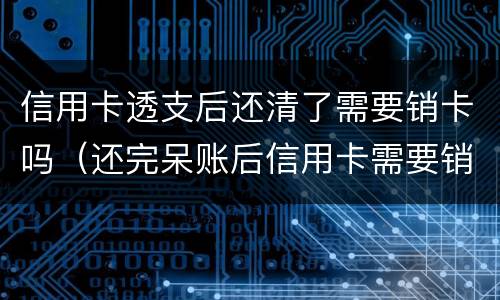 信用卡透支后还清了需要销卡吗（还完呆账后信用卡需要销卡吗）