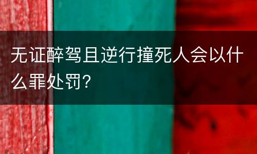 无证醉驾且逆行撞死人会以什么罪处罚？