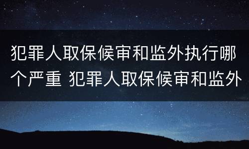 犯罪人取保候审和监外执行哪个严重 犯罪人取保候审和监外执行哪个严重一些