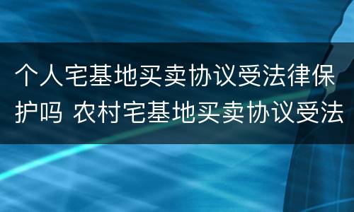 个人宅基地买卖协议受法律保护吗 农村宅基地买卖协议受法律保护吗