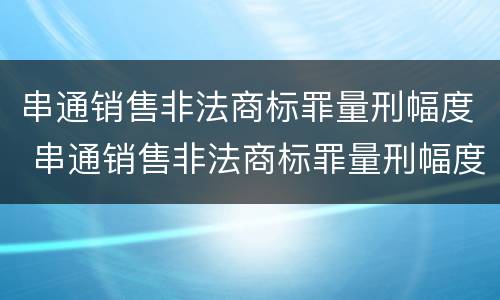 串通销售非法商标罪量刑幅度 串通销售非法商标罪量刑幅度大吗