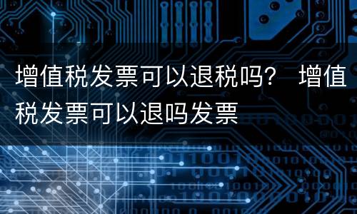 增值税发票可以退税吗？ 增值税发票可以退吗发票