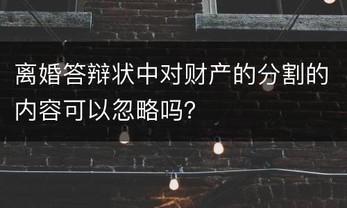 离婚答辩状中对财产的分割的内容可以忽略吗？