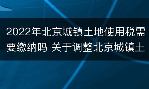 2022年北京城镇土地使用税需要缴纳吗 关于调整北京城镇土地使用税