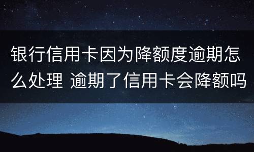 银行信用卡因为降额度逾期怎么处理 逾期了信用卡会降额吗