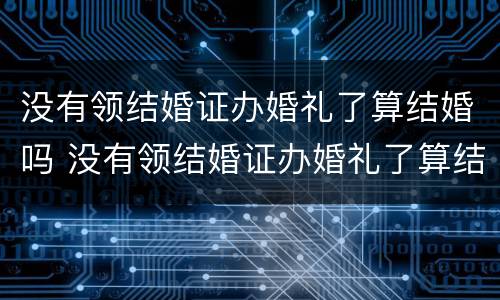 没有领结婚证办婚礼了算结婚吗 没有领结婚证办婚礼了算结婚吗知乎