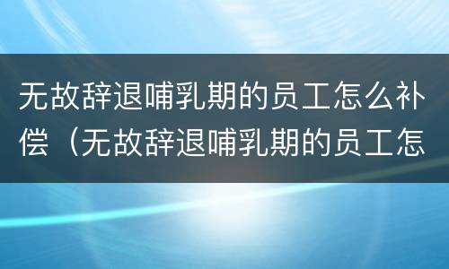 无故辞退哺乳期的员工怎么补偿（无故辞退哺乳期的员工怎么补偿呢）