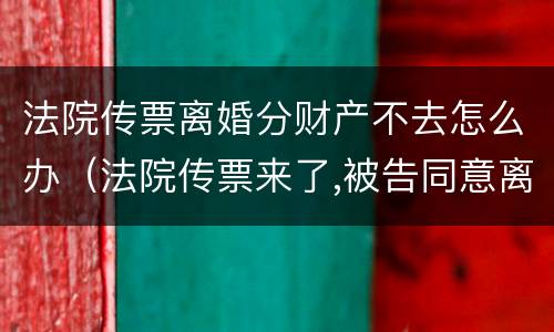 法院传票离婚分财产不去怎么办（法院传票来了,被告同意离婚,可以不去人吗）