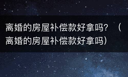 离婚的房屋补偿款好拿吗？（离婚的房屋补偿款好拿吗）