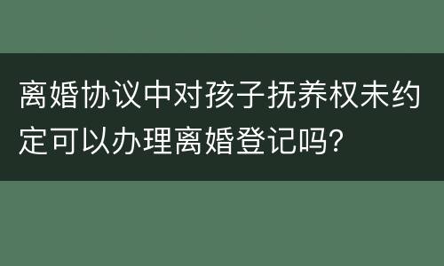 离婚协议中对孩子抚养权未约定可以办理离婚登记吗？