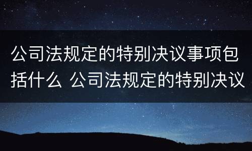 公司法规定的特别决议事项包括什么 公司法规定的特别决议事项包括什么意思