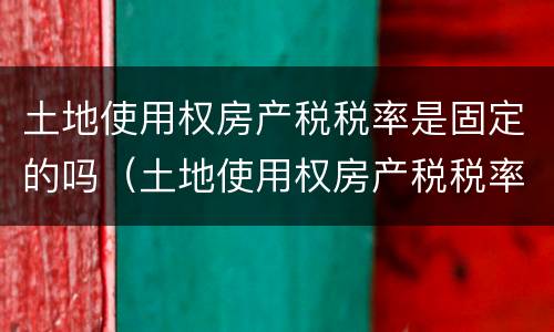 土地使用权房产税税率是固定的吗（土地使用权房产税税率是固定的吗）