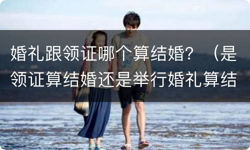 婚礼跟领证哪个算结婚？（是领证算结婚还是举行婚礼算结婚）