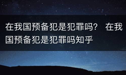 在我国预备犯是犯罪吗？ 在我国预备犯是犯罪吗知乎