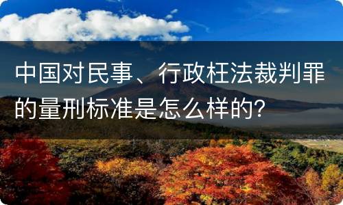 中国对民事、行政枉法裁判罪的量刑标准是怎么样的？