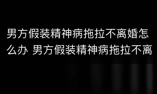 男方假装精神病拖拉不离婚怎么办 男方假装精神病拖拉不离婚怎么办呢