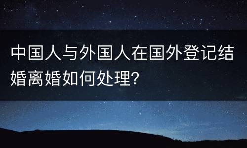 中国人与外国人在国外登记结婚离婚如何处理？