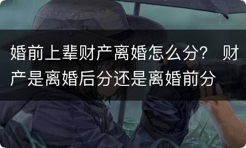 婚前上辈财产离婚怎么分？ 财产是离婚后分还是离婚前分