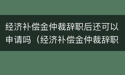 经济补偿金仲裁辞职后还可以申请吗（经济补偿金仲裁辞职后还可以申请吗知乎）