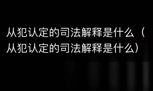 从犯认定的司法解释是什么（从犯认定的司法解释是什么）