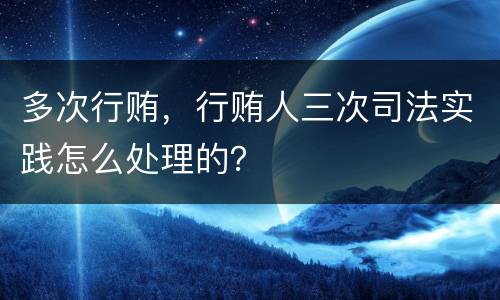 多次行贿，行贿人三次司法实践怎么处理的？