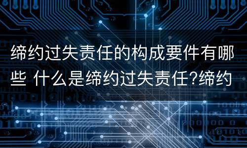 缔约过失责任的构成要件有哪些 什么是缔约过失责任?缔约过失责任的构成要件有哪些?