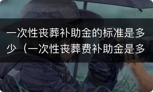 一次性丧葬补助金的标准是多少（一次性丧葬费补助金是多少）