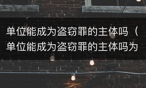 单位能成为盗窃罪的主体吗（单位能成为盗窃罪的主体吗为什么）