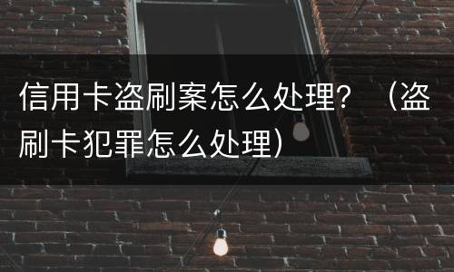 信用卡盗刷案怎么处理？（盗刷卡犯罪怎么处理）