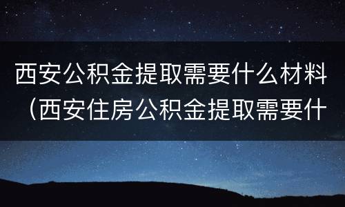 西安公积金提取需要什么材料（西安住房公积金提取需要什么材料）