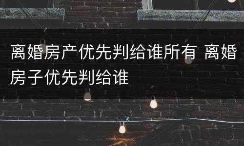 离婚房产优先判给谁所有 离婚房子优先判给谁