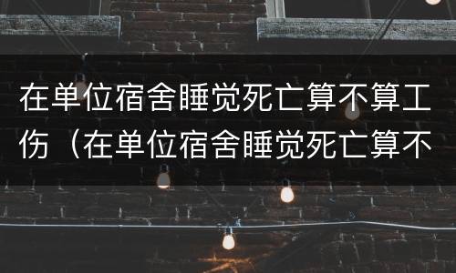 在单位宿舍睡觉死亡算不算工伤（在单位宿舍睡觉死亡算不算工伤保险）