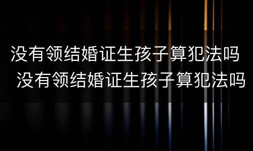 没有领结婚证生孩子算犯法吗 没有领结婚证生孩子算犯法吗