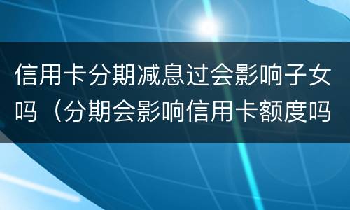 信用卡分期减息过会影响子女吗（分期会影响信用卡额度吗）