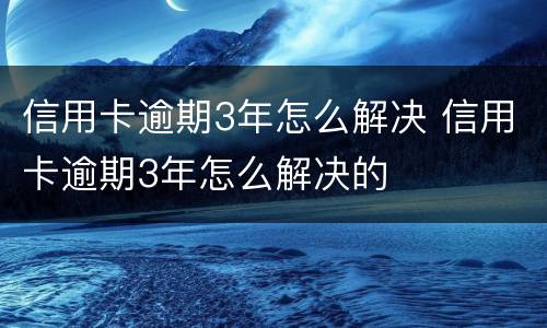 信用卡逾期3年怎么解决 信用卡逾期3年怎么解决的