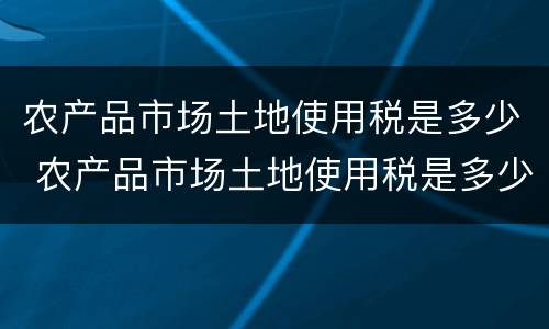 农产品市场土地使用税是多少 农产品市场土地使用税是多少