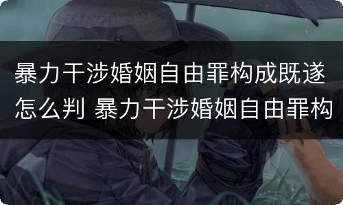 暴力干涉婚姻自由罪构成既遂怎么判 暴力干涉婚姻自由罪构成既遂怎么判