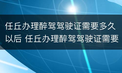 任丘办理醉驾驾驶证需要多久以后 任丘办理醉驾驾驶证需要多久以后考试