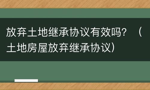 放弃土地继承协议有效吗？（土地房屋放弃继承协议）