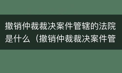 撤销仲裁裁决案件管辖的法院是什么（撤销仲裁裁决案件管辖的法院是什么意思）